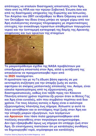 απόπειρες να σταλούν διαστημικές αποστολές στον Άρη,
τόσο από τις ΗΠΑ και την πρώην Σοβιετική Ένωση όσο και
από τις διαστημικές υπηρεσίες της Ευρώπης και Ιαπωνίας.
Τον Απρίλιο του 2001 εκτοξεύθηκε το Mars Odyssey και από
τον Οκτώβριο του ίδιου έτους μπήκε σε τροχιά γύρω από τον
Άρη συλλέγοντας συνεχώς πληροφορίες με σημαντικότερες
επιτυχίες την ανακάλυψη τεραστίων αποθεμάτων παγωμένου
νερού και την λεπτομερή καταγραφή της δομής της Αρειανής
επιφάνειας και των ορυκτών της στοιχείων
Τα μακροπρόθεσμα σχέδια της NASA προβλέπουν μια
επανδρωμένη αποστολή στον Άρη, αλλά η εκτόξευσή της
αποκλείεται να πραγματοποιηθεί πριν από
το 2025 τουλάχιστον.
Η ομοιότητα του με τη Γη έδωσε βάση αφενός σε μια
εκτεταμένη συζήτηση για την ύπαρξη ζωής σε αυτόν,
αφετέρου σε σκέψεις μελλοντικής αποίκισής του. Ακόμα, είναι
εύκολα προσεγγίσιμος από τις εξερευνητικές μας
διαστημοσυσκευές, καθώς ένα ταξίδι προς τον Κόκκινο
Πλανήτη απαιτεί χρόνο περίπου έξι μηνών όταν οι θέσεις Γης
και Άρη είναι ευνοϊκές, κάτι που συμβαίνει περίπου ανά δυο
χρόνια. Για τους λόγους αυτούς ο Άρης είναι ο καλύτερα
εξερευνημένος πλανήτης έως σήμερα. Άλλωστε γι αυτό το
λόγο γεννήθηκαν και οι αντιλήψεις περί ζωής στον Άρη και
την ύπαρξη μικρών εξωγήινων, των λεγόμενων
και Αρειανών που τόσο πολύ χρησιμοποιήθηκαν από
πολλούς σκηνοθέτες στον παγκόσμιο κινηματογράφο.
Δεν έχει εξακριβωθεί όμως ως σήμερα ότι υπάρχει ζωή στον
Άρη. Οι επιστήμονες πιστεύουν ότι με κατάλληλες συνθήκες
να δημιουργηθεί νερό, ατμόσφαιρα και κατάλληλη
Επιμέλεια: Χρήστος Χαρμπής http://e-taksh.blogspot.gr σελ.6
 