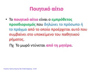 Ποιητικό αίτιο
• Το ποιητικό αίτιο είναι ο εμπρόθετος
προσδιορισμός που δηλώνει το πρόσωπο ή
το πράγμα από το οποίο προέρχεται αυτό που
συμβαίνει στο υποκείμενο του παθητικού
ρήματος.
Πχ Το μωρό ντύνεται από τη μητέρα.
Επιμέλεια: Χρήστος Χαρμπής http://e-taksh.blogspot.gr σελ.65
 
