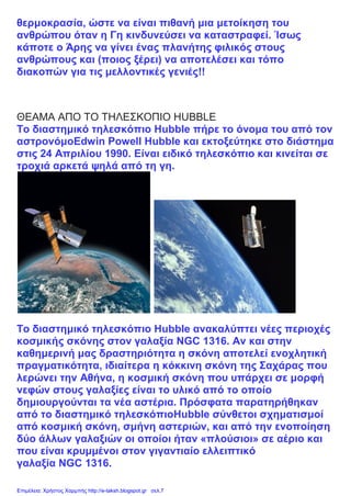 θερμοκρασία, ώστε να είναι πιθανή μια μετοίκηση του
ανθρώπου όταν η Γη κινδυνεύσει να καταστραφεί. Ίσως
κάποτε ο Άρης να γίνει ένας πλανήτης φιλικός στους
ανθρώπους και (ποιος ξέρει) να αποτελέσει και τόπο
διακοπών για τις μελλοντικές γενιές!!
ΘΕΑΜΑ ΑΠΟ ΤΟ ΤΗΛΕΣΚΟΠΙΟ HUBBLE
Το διαστημικό τηλεσκόπιο Hubble πήρε το όνομα του από τον
αστρονόμοEdwin Powell Hubble και εκτοξεύτηκε στο διάστημα
στις 24 Απριλίου 1990. Είναι ειδικό τηλεσκόπιο και κινείται σε
τροχιά αρκετά ψηλά από τη γη.
Το διαστημικό τηλεσκόπιο Hubble ανακαλύπτει νέες περιοχές
κοσμικής σκόνης στον γαλαξία NGC 1316. Αν και στην
καθημερινή μας δραστηριότητα η σκόνη αποτελεί ενοχλητική
πραγματικότητα, ιδιαίτερα η κόκκινη σκόνη της Σαχάρας που
λερώνει την Αθήνα, η κοσμική σκόνη που υπάρχει σε μορφή
νεφών στους γαλαξίες είναι το υλικό από το οποίο
δημιουργούνται τα νέα αστέρια. Πρόσφατα παρατηρήθηκαν
από το διαστημικό τηλεσκόπιοHubble σύνθετοι σχηματισμοί
από κοσμική σκόνη, σμήνη αστεριών, και από την ενοποίηση
δύο άλλων γαλαξιών οι οποίοι ήταν «πλούσιοι» σε αέριο και
που είναι κρυμμένοι στον γιγαντιαίο ελλειπτικό
γαλαξία NGC 1316.
Επιμέλεια: Χρήστος Χαρμπής http://e-taksh.blogspot.gr σελ.7
 