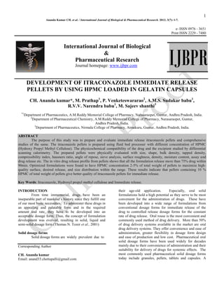 1
Ananda Kumar CH. et al. / International Journal of Biological & Pharmaceutical Research. 2012; 3(7): 1-7.
e- ISSN 0976 - 3651
Print ISSN 2229 - 7480
International Journal of Biological
&
Pharmaceutical Research
Journal homepage: www.ijbpr.com
DEVELOPMENT OF ITRACONAZOLE IMMEDIATE RELEASE
PELLETS BY USING HPMC LOADED IN GELATIN CAPSULES
CH. Ananda kumar*, M. Prathap1
, P. Venketeswararao2
, A.M.S. Sudakar babu1
,
R.V.V. Narendra babu1
, M. Sajeev shanthi3
*1
Department of Pharmaceutics, A.M.Reddy Memorial College of Pharmacy, Narasaraopet, Guntur, Andhra Pradesh, India.
2
Department of Pharmaceutical Chemistry, A.M.Reddy Memorial College of Pharmacy, Narasaraopet, Guntur,
Andhra Pradesh, India.
3
Department of Pharmaceutics, Nirmala College of Pharmacy, Atmakuru, Guntur, Andhra Pradesh, India.
ABSTRACT
The purpose of this study was to prepare and evaluate immediate release itraconazole pellets and comprehensive
studies of the same. The itraconazole pellets is prepared using fluid bed processer with different concentration of HPMC
(Hydroxy Propyl Methyl Cellulose). The physicochemical compatibility of the drug and the excipient studied by differential
scanning calorimetry. The prepared pellets were physically evaluated with size, shape, bulk density, tapped density,
compressibility index, hausners ratio, angle of repose, sieve analysis, surface roughness, density, moisture content, assay and
drug release etc. The in vitro drug release profile from pellets shows that all the formulation release more than 75% drug within
90min. Optimized formulations were found to have HPMC concentration 2-5% of total weight of pellets to maximize high-
quality surface, desired release, and size distribution within the range. These results indicate that pellets containing 10 %
HPMC of total weight of pellets give better quality of itraconazole pellets for immediate release.
Key Words: Itraconazole, Hydroxyl propyl methyl cellulose and Immediate release.
INTRODUCTION
From time immemorial, drugs have been an
inseparable part of mankind’s history since they fulfill one
of our most basic necessities. To administer these drugs in
an appealing and palatable form and in the required
amount and rate, they have to be developed into an
acceptable dosage form. Thus, the concept of formulation
development was evolved, resulting in solid, liquid and
semi-solid dosage form (Thomas N. Tozer et al., 2001)
Solid dosage forms
Solid dosage forms are widely prevalent due to
Corresponding Author
CH. Ananda kumar
Email: anand33.chettupalli@gmail.com
their age-old application. Especially, oral solid
formulations hold a high potential as they serve to be most
convenient for the administration of drugs. These have
been developed into a wide range of formulations from
conventional dosage forms for immediate release of the
drug to controlled release dosage forms for the constant
rate of drug release. Oral rouse is the most convenient and
commonly used method of drug delivery. More than 50%
of drug delivery systems available in the market are oral
drug delivery systems. They offer convenience and ease of
administration, greater flexibility in dosage form design
and ease of production and low cost. Pharmaceutical oral
solid dosage forms have been used widely for decades
mainly due to their convenience of administration and their
suitability for delivery of drugs for systemic effects. The
most commonly used pharmaceutical solid dosage forms
today include granules, pellets, tablets and capsules. A
IJBPR
 