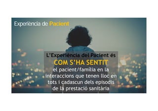 L’Experiència del Pacient és
COM S’HA SENTIT
el pacient/família en la
interaccions que tenen lloc en
tots i cadascun dels episodis
de la prestació sanitària
Experiència de Pacient
 