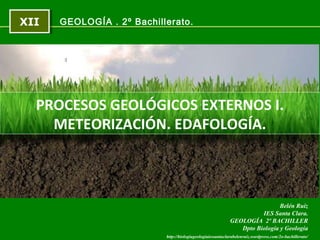 XIIXII
http://biologiageologiaiessantaclarabelenruiz.wordpress.com/2o-bachillerato/
Belén Ruiz
IES Santa Clara.
GEOLOGÍA 2º BACHILLER
Dpto Biología y Geología
GEOLOGÍA . 2º Bachillerato.
PROCESOS GEOLÓGICOS EXTERNOS I.
METEORIZACIÓN. EDAFOLOGÍA.
 