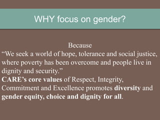 WHY focus on gender?
Because
“We seek a world of hope, tolerance and social justice,
where poverty has been overcome and people live in
dignity and security.”
CARE’s core values of Respect, Integrity,
Commitment and Excellence promotes diversity and
gender equity, choice and dignity for all.
 