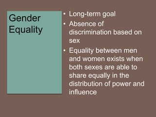 • Long-term goal
• Absence of
discrimination based on
sex
• Equality between men
and women exists when
both sexes are able to
share equally in the
distribution of power and
influence
Gender
Equality
 
