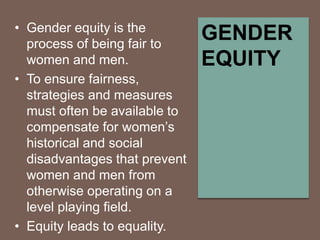 • Gender equity is the
process of being fair to
women and men.
• To ensure fairness,
strategies and measures
must often be available to
compensate for women’s
historical and social
disadvantages that prevent
women and men from
otherwise operating on a
level playing field.
• Equity leads to equality.
GENDER
EQUITY
 