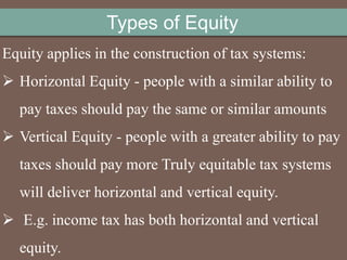 Equity applies in the construction of tax systems:
 Horizontal Equity - people with a similar ability to
pay taxes should pay the same or similar amounts
 Vertical Equity - people with a greater ability to pay
taxes should pay more Truly equitable tax systems
will deliver horizontal and vertical equity.
 E.g. income tax has both horizontal and vertical
equity.
Types of Equity
 