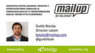 Guido Boulay
Director Latam
boulay@mailup.com
@guidobule
DISRUPTIVE DIGITAL BUSINESS: DESAFIOS Y
ESTRATEGIAS PARA CONDUCIR LA
OMNICANALIDAD EN LA TRANSFORMACIÓN
DIGITAL TRENDS PITCH ECOMMERCE
 