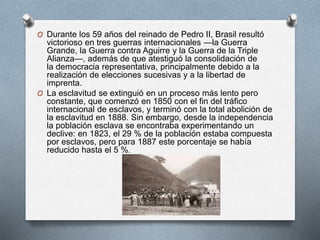 O Durante los 59 años del reinado de Pedro II, Brasil resultó
victorioso en tres guerras internacionales —la Guerra
Grande, la Guerra contra Aguirre y la Guerra de la Triple
Alianza—, además de que atestiguó la consolidación de
la democracia representativa, principalmente debido a la
realización de elecciones sucesivas y a la libertad de
imprenta.
O La esclavitud se extinguió en un proceso más lento pero
constante, que comenzó en 1850 con el fin del tráfico
internacional de esclavos, y terminó con la total abolición de
la esclavitud en 1888. Sin embargo, desde la independencia
la población esclava se encontraba experimentando un
declive: en 1823, el 29 % de la población estaba compuesta
por esclavos, pero para 1887 este porcentaje se había
reducido hasta el 5 %.
 