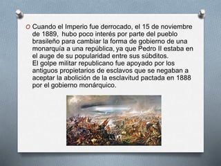 O Cuando el Imperio fue derrocado, el 15 de noviembre
de 1889, hubo poco interés por parte del pueblo
brasileño para cambiar la forma de gobierno de una
monarquía a una república, ya que Pedro II estaba en
el auge de su popularidad entre sus súbditos.
El golpe militar republicano fue apoyado por los
antiguos propietarios de esclavos que se negaban a
aceptar la abolición de la esclavitud pactada en 1888
por el gobierno monárquico.
 