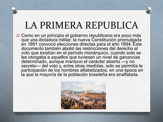 LA PRIMERA REPUBLICA
O Como en un principio el gobierno republicano era poco más
que una dictadura militar, la nueva Constitución promulgada
en 1891 convocó elecciones directas para el año 1894. Este
documento también abolió las restricciones del derecho al
voto que existían en el período monárquico, cuando solo se
les otorgaba a aquellos que tuviesen un nivel de ganancias
determinado, aunque mantuvo el carácter abierto —y no
secreto— del voto y, entre otras medidas, solo se permitía la
participación de los hombres alfabetizados, en una época en
la que la mayoría de la población brasileña era analfabeta.
 