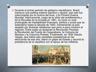 O Durante el primer periodo de gobierno republicano, Brasil
mantuvo una política exterior pacífica y neutral, que solo fue
interrumpida por la Guerra del Acre, y la Primera Guerra
Mundial. Internamente, luego de la crisis del ensillamiento,y
de la Revuelta de la Armada en 1891, se inició un ciclo
prolongado de inestabilidad financiera, política y social que se
extendería hasta la década de 1920, manteniendo al país
asolado por diversas rebeliones que poco a poco minaron el
régimen. Entre estas se destacan la Revolución Paulista,
la Revolución del Fuerte de Copacabana, la Comuna de
Manaos y la Columna Prestes. Finalmente, en 1930 Getulio
Vargas, que había sido candidato presidencial en las
elecciones de ese año, lideró un golpe de Estado y asumió la
presidencia de la república con el apoyo de los militares.
 