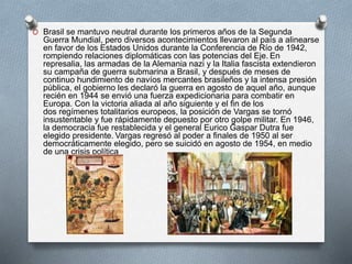 O Brasil se mantuvo neutral durante los primeros años de la Segunda
Guerra Mundial, pero diversos acontecimientos llevaron al país a alinearse
en favor de los Estados Unidos durante la Conferencia de Río de 1942,
rompiendo relaciones diplomáticas con las potencias del Eje. En
represalia, las armadas de la Alemania nazi y la Italia fascista extendieron
su campaña de guerra submarina a Brasil, y después de meses de
continuo hundimiento de navíos mercantes brasileños y la intensa presión
pública, el gobierno les declaró la guerra en agosto de aquel año, aunque
recién en 1944 se envió una fuerza expedicionaria para combatir en
Europa. Con la victoria aliada al año siguiente y el fin de los
dos regímenes totalitarios europeos, la posición de Vargas se tornó
insustentable y fue rápidamente depuesto por otro golpe militar. En 1946,
la democracia fue restablecida y el general Eurico Gaspar Dutra fue
elegido presidente. Vargas regresó al poder a finales de 1950 al ser
democráticamente elegido, pero se suicidó en agosto de 1954, en medio
de una crisis política
 