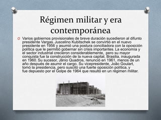 Régimen militar y era
contemporánea
O Varios gobiernos provisionales de breve duración sucedieron al difunto
presidente Vargas. Juscelino Kubitschek se convirtió en el nuevo
presidente en 1956 y asumió una postura conciliadora con la oposición
política que le permitió gobernar sin crisis importantes. La economía y
el sector industrial crecieron considerablemente, pero su mayor
conquista fue la construcción de la nueva capital, Brasilia, inaugurada
en 1960. Su sucesor, Jânio Quadros, renunció en 1961, menos de un
año después de asumir el cargo. Su vicepresidente, João Goulart,
tomó la presidencia, pero suscitó una fuerte oposición política, y
fue depuesto por el Golpe de 1964 que resultó en un régimen militar.
 