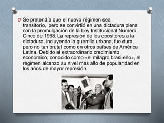 O Se pretendía que el nuevo régimen sea
transitorio, pero se convirtió en una dictadura plena
con la promulgación de la Ley Institucional Número
Cinco de 1968. La represión de los opositores a la
dictadura, incluyendo la guerrilla urbana, fue dura,
pero no tan brutal como en otros países de América
Latina. Debido al extraordinario crecimiento
económico, conocido como «el milagro brasileño», el
régimen alcanzó su nivel más alto de popularidad en
los años de mayor represión.
 