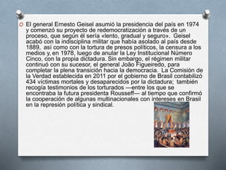 O El general Ernesto Geisel asumió la presidencia del país en 1974
y comenzó su proyecto de redemocratización a través de un
proceso, que según él sería «lento, gradual y seguro». Geisel
acabó con la indisciplina militar que había asolado al país desde
1889, así como con la tortura de presos políticos, la censura a los
medios y, en 1978, luego de anular la Ley Institucional Número
Cinco, con la propia dictadura. Sin embargo, el régimen militar
continuó con su sucesor, el general João Figueiredo, para
completar la plena transición hacia la democracia. La Comisión de
la Verdad establecida en 2011 por el gobierno de Brasil contabilizó
434 víctimas mortales y desaparecidos por la dictadura; también
recogía testimonios de los torturados —entre los que se
encontraba la futura presidenta Rousseff— al tiempo que confirmó
la cooperación de algunas multinacionales con intereses en Brasil
en la represión política y sindical.
 