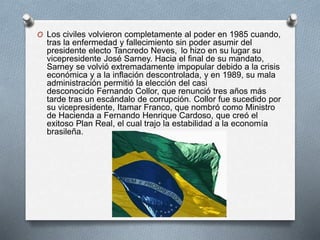 O Los civiles volvieron completamente al poder en 1985 cuando,
tras la enfermedad y fallecimiento sin poder asumir del
presidente electo Tancredo Neves, lo hizo en su lugar su
vicepresidente José Sarney. Hacia el final de su mandato,
Sarney se volvió extremadamente impopular debido a la crisis
económica y a la inflación descontrolada, y en 1989, su mala
administración permitió la elección del casi
desconocido Fernando Collor, que renunció tres años más
tarde tras un escándalo de corrupción. Collor fue sucedido por
su vicepresidente, Itamar Franco, que nombró como Ministro
de Hacienda a Fernando Henrique Cardoso, que creó el
exitoso Plan Real, el cual trajo la estabilidad a la economía
brasileña.
 