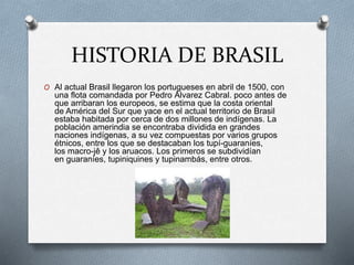 HISTORIA DE BRASIL
O Al actual Brasil llegaron los portugueses en abril de 1500, con
una flota comandada por Pedro Álvarez Cabral. poco antes de
que arribaran los europeos, se estima que la costa oriental
de América del Sur que yace en el actual territorio de Brasil
estaba habitada por cerca de dos millones de indígenas. La
población amerindia se encontraba dividida en grandes
naciones indígenas, a su vez compuestas por varios grupos
étnicos, entre los que se destacaban los tupí-guaraníes,
los macro-jê y los aruacos. Los primeros se subdividían
en guaraníes, tupiniquines y tupinambás, entre otros.
 