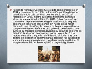 O Fernando Henrique Cardoso fue elegido como presidente en
1994 y nuevamente en 1998. La transición pacífica del poder
para Luiz Inácio Lula da Silva, que fue electo en 2002 y
reelegido en 2006, mostró que Brasil finalmente consiguió
alcanzar la estabilidad política. En 2010, Dilma Rousseff se
convirtió en la primera mujer elegida presidente, la segunda
persona en llegar a la presidencia sin nunca antes haber
disputado una elección y la primera en llegar a la presidencia
con plenitud democrática, tras otro gobierno democrático que
cumplió su mandato completo. Durante su segundo gobierno se
deterioró la situación económica y social, lo que llevó a la
ruptura de la alianza que la había llevado al poder; tras una
derrota en elecciones parlamentarias, Roussef fue suspendida
y sometida a un impeachment y posteriormente destituida. El
vicepresidente Michel Temer quedó a cargo del gobierno
 
