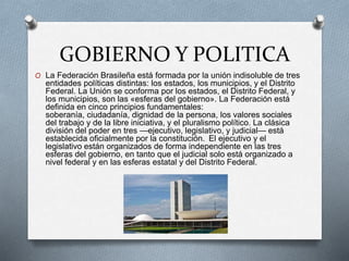 GOBIERNO Y POLITICA
O La Federación Brasileña está formada por la unión indisoluble de tres
entidades políticas distintas: los estados, los municipios, y el Distrito
Federal. La Unión se conforma por los estados, el Distrito Federal, y
los municipios, son las «esferas del gobierno». La Federación está
definida en cinco principios fundamentales:
soberanía, ciudadanía, dignidad de la persona, los valores sociales
del trabajo y de la libre iniciativa, y el pluralismo político. La clásica
división del poder en tres —ejecutivo, legislativo, y judicial— está
establecida oficialmente por la constitución. El ejecutivo y el
legislativo están organizados de forma independiente en las tres
esferas del gobierno, en tanto que el judicial solo está organizado a
nivel federal y en las esferas estatal y del Distrito Federal.
 
