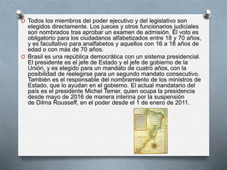 O Todos los miembros del poder ejecutivo y del legislativo son
elegidos directamente. Los jueces y otros funcionarios judiciales
son nombrados tras aprobar un examen de admisión. El voto es
obligatorio para los ciudadanos alfabetizados entre 18 y 70 años,
y es facultativo para analfabetos y aquellos con 16 a 18 años de
edad o con más de 70 años.
O Brasil es una república democrática con un sistema presidencial.
El presidente es el jefe de Estado y el jefe de gobierno de la
Unión, y es elegido para un mandato de cuatro años, con la
posibilidad de reelegirse para un segundo mandato consecutivo.
También es el responsable del nombramiento de los ministros de
Estado, que lo ayudan en el gobierno. El actual mandatario del
país es el presidente Michel Temer, quien ocupa la presidencia
desde mayo de 2016 de manera interina por la suspensión
de Dilma Rousseff, en el poder desde el 1 de enero de 2011.
 