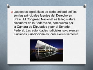 O Las sedes legislativas de cada entidad política
son las principales fuentes del Derecho en
Brasil. El Congreso Nacional es la legislatura
bicameral de la Federación, compuesto por
la Cámara de Diputados y por el Senado
Federal. Las autoridades judiciales solo ejercen
funciones jurisdiccionales, casi exclusivamente.
 