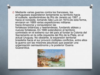 O Mediante varias guerras contra los franceses, los
portugueses expandieron lentamente su territorio hacia
el sudeste, apoderándose de Río de Janeiro en 1567, y
hacia el noroeste, tomando São Luís en 1615.De esta forma,
enviaron en 1669 varias expediciones militares
hacia Amazonia y conquistaron las
fortalezas británicas y neerlandesas, fundando aldeas y
nuevas fortalezas. En 1680 extendieron el territorio
controlado en el extremo sur del país al fundar la Colonia del
Sacramento en la orilla izquierda del Río de la Plata, en el
actual Uruguay. No obstante, la expansión territorial
brasileña hacia el sur provocó múltiples conflictos, entre ellos
la guerra con las misiones jesuíticas que poseían una
organización semiautónoma y la posterior Guerra
Guaranítica.
 