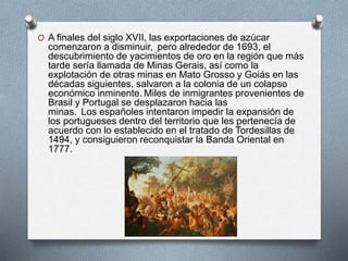 O A finales del siglo XVII, las exportaciones de azúcar
comenzaron a disminuir, pero alrededor de 1693, el
descubrimiento de yacimientos de oro en la región que más
tarde sería llamada de Minas Gerais, así como la
explotación de otras minas en Mato Grosso y Goiás en las
décadas siguientes, salvaron a la colonia de un colapso
económico inminente. Miles de inmigrantes provenientes de
Brasil y Portugal se desplazaron hacia las
minas. Los españoles intentaron impedir la expansión de
los portugueses dentro del territorio que les pertenecía de
acuerdo con lo establecido en el tratado de Tordesillas de
1494, y consiguieron reconquistar la Banda Oriental en
1777.
 