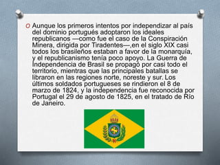O Aunque los primeros intentos por independizar al país
del dominio portugués adoptaron los ideales
republicanos —como fue el caso de la Conspiración
Minera, dirigida por Tiradentes—,en el siglo XIX casi
todos los brasileños estaban a favor de la monarquía,
y el republicanismo tenía poco apoyo. La Guerra de
Independencia de Brasil se propagó por casi todo el
territorio, mientras que las principales batallas se
libraron en las regiones norte, noreste y sur. Los
últimos soldados portugueses se rindieron el 8 de
marzo de 1824, y la independencia fue reconocida por
Portugal el 29 de agosto de 1825, en el tratado de Río
de Janeiro.
 