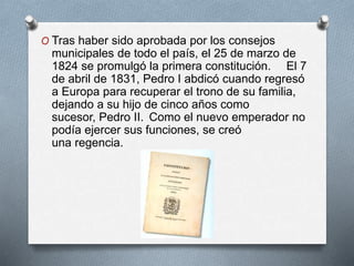 O Tras haber sido aprobada por los consejos
municipales de todo el país, el 25 de marzo de
1824 se promulgó la primera constitución. El 7
de abril de 1831, Pedro I abdicó cuando regresó
a Europa para recuperar el trono de su familia,
dejando a su hijo de cinco años como
sucesor, Pedro II. Como el nuevo emperador no
podía ejercer sus funciones, se creó
una regencia.
 