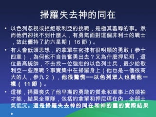掃羅失去神的同在
• 以色列忽視或拒絕歌利亞的挑戰，是極其羞辱的事。然
而他們卻找不到什麼人，有勇氣面對這個非利士的戰士
，故此僵持了約六星期（ 16 節）。
• 有人會低頭思想，約拿單在密抹有很明顯的勇敢（參十
四章），為何他不自告奮勇出去？又為什麼押尼珥，這
位最高統帥，不去找一位強壯的以色列士兵，最少給歌
利亞一些應戰？事實集中在掃羅身上（他也是一個很高
大的人，參九 2 ），他很驚慌──以色列眾人也與他一
樣（ 11 節）。
• 這樣，掃羅喪失了他早期的勇敢的質素和軍事上的領袖
才能，結果全軍隊，包括約拿單和押尼珥在內，全部士
氣低沉。這是掃羅失去神的同在和神的靈的實際結果
。
 