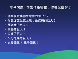 思考問題 : 如果你是掃羅，你會怎麼辦 ?
• 你如何戰勝你生命中的”巨人”？
• 你正面臨生死之戰，是疾病的巨人？
• 憂鬱症的巨人？
• 家變的巨人？
• 失業的巨人？
• 父母之痛的巨人？
• 夫妻關係 ? 親子關係 ?
 