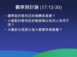觀察與討論 (17:12-30)
• 請問殺死歌利亞的報酬是甚麼 ?
• 大衛對於歌利亞的態度與以色列人有何不
同 ?
• 大衛的兄長誤以為大衛要來做甚麼 ?
 
