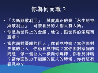 你為何而戰？
• 「大衛與歌利亞」，其實真正的是「永生的神
與歌利亞」，可惜看見的人卻只有大衛。
• 你是為世界上的金錢，地位，跟世界的榮耀而
戰嗎 ?
• 當你面對憂慮的巨人，你看見神嗎？當你面對
失業的巨人，你仍看見神嗎？當你面對家庭的
問題，像一個巨人一樣向你駡陣，你看見神嗎
？當你面對力不能勝的巨人的時候，你有沒有
看見神？
 