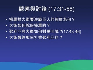 觀察與討論 (17:31-58)
• 掃羅對大衛要迎戰巨人的態度為何 ?
• 大衛如何說服掃羅的 ?
• 歌利亞與大衛如何對罵叫陣 ?(17:43-46)
• 大衛最終如何打敗歌利亞的 ?
 