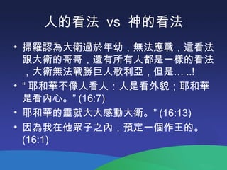 人的看法 vs 神的看法
• 掃羅認為大衛過於年幼，無法應戰，這看法
跟大衛的哥哥，還有所有人都是一樣的看法
，大衛無法戰勝巨人歌利亞，但是… ..!
• “ 耶和華不像人看人：人是看外貌；耶和華
是看內心。” (16:7)
• 耶和華的靈就大大感動大衛。” (16:13)
• 因為我在他眾子之內，預定一個作王的。
(16:1)
 