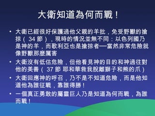 大衛知道為何而戰 !
• 大衛已經很好保護過他父親的羊批，免受野獸的搶
掠（ 34 節），現時的情況並無不同：以色列國乃
是神的羊，而歌利亞也是搶掠者──當然非常危險就
像野獸那麼厲害
• 大衛沒有低估危險，但他看見神的目的和神過往對
他的美善（ 37 節 耶和華救我脫離獅子和熊的爪 )
• 大衛回應神的呼召，乃不是不知道危險，而是他知
道他為誰征戰，靠誰得勝 !
• 一個真正勇敢的屬靈巨人乃是知道為何而戰，為誰
而戰 !
 