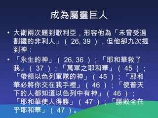 成為屬靈巨人
• 大衛兩次題到歌利亞，形容他為「未曾受過
割禮的非利人」（ 26, 39 ），但他卻九次提
到神：
• 「永生的神」（ 26, 36 ）；「耶和華救了
我」（ 37 ）；「萬軍之耶和華」（ 45 ）；
「帶領以色列軍隊的神」（ 45 ）；「耶和
華必將你交在我手裡」（ 46 ）；「使普天
下的人都知道以色列中有神」（ 46 ）；
「耶和華使人得勝」（ 47 ）；「勝敗全在
乎耶和華」（ 47 ）。
 