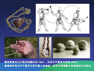 羅馬軍隊甩石打靶的距離約為 180m ，但甩石手最遠可甩到 400m 。
最優秀的甩石手不僅可以命中敵人的臉部，甚至可準確擊中其臉部的任何部位。
10
 