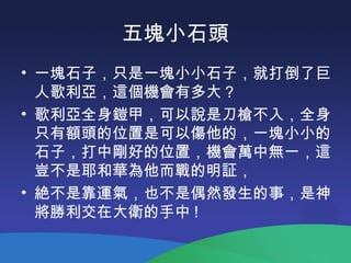 五塊小石頭
• 一塊石子，只是一塊小小石子，就打倒了巨
人歌利亞，這個機會有多大？
• 歌利亞全身鎧甲，可以說是刀槍不入，全身
只有額頭的位置是可以傷他的，一塊小小的
石子，打中剛好的位置，機會萬中無一，這
豈不是耶和華為他而戰的明証，
• 絶不是靠運氣，也不是偶然發生的事，是神
將勝利交在大衛的手中 !
 
