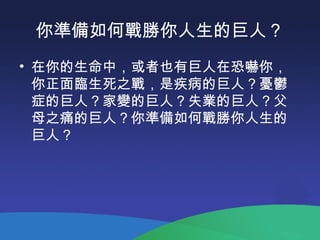 你準備如何戰勝你人生的巨人？
• 在你的生命中，或者也有巨人在恐嚇你，
你正面臨生死之戰，是疾病的巨人？憂鬱
症的巨人？家變的巨人？失業的巨人？父
母之痛的巨人？你準備如何戰勝你人生的
巨人？
 