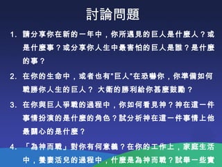 討論問題
1. 請分享你在新的一年中，你所遇見的巨人是什麼人？或
是什麼事？或分享你人生中最害怕的巨人是誰？是什麼
的事？
2. 在你的生命中，或者也有”巨人”在恐嚇你，你準備如何
戰勝你人生的巨人？ 大衛的勝利給你甚麼鼓勵 ?
3. 在你與巨人爭戰的過程中，你如何看見神？神在這一件
事情扮演的是什麼的角色？試分析神在這一件事情上他
最關心的是什麼？
4. 「為神而戰」對你有何意義？在你的工作上，家庭生活
中，養妻活兒的過程中，什麼是為神而戰？試舉一些實
 