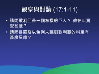 觀察與討論 (17:1-11)
• 請問歌利亞是一個怎樣的巨人 ? 他在叫罵
些甚麼 ?
• 請問掃羅及以色列人聽到歌利亞的叫罵有
甚麼反應 ?
 