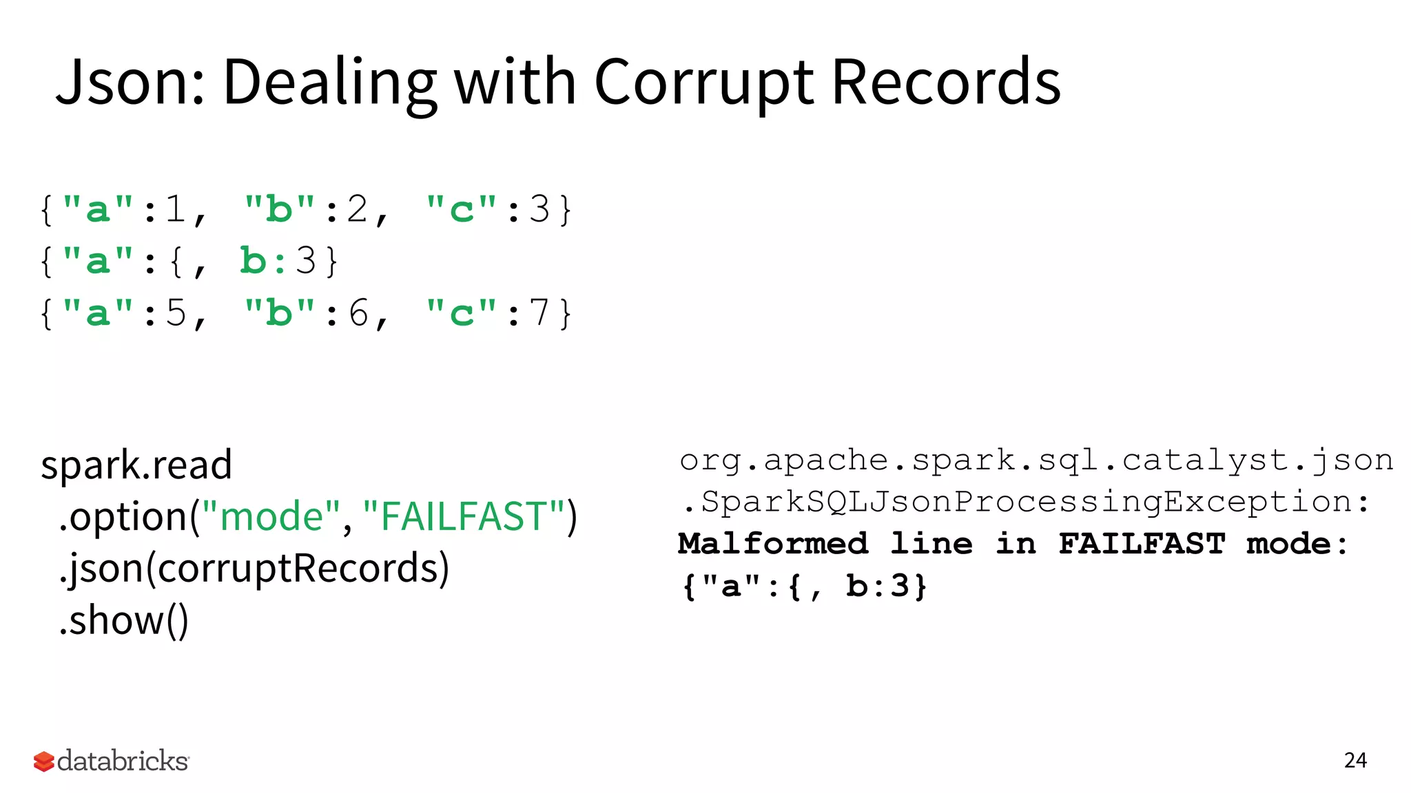 24
{"a":1, "b":2, "c":3}
{"a":{, b:3}
{"a":5, "b":6, "c":7}
spark.read
.option("mode", "FAILFAST")
.json(corruptRecords)
.show()
org.apache.spark.sql.catalyst.json
.SparkSQLJsonProcessingException:
Malformed line in FAILFAST mode:
{"a":{, b:3}
Json: Dealing with Corrupt Records
 