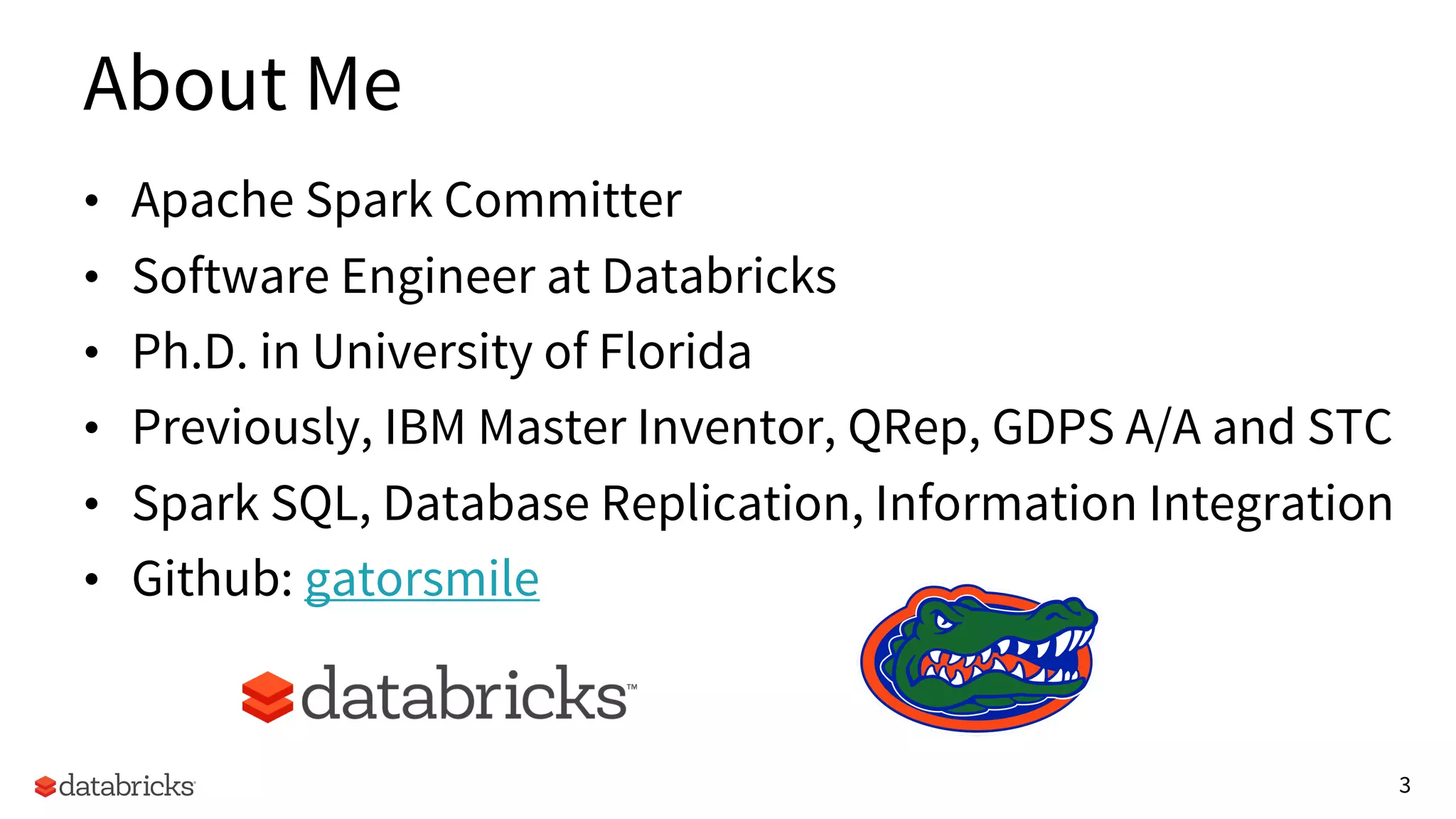 3
About Me
• Apache Spark Committer
• Software Engineer at Databricks
• Ph.D. in University of Florida
• Previously, IBM Master Inventor, QRep, GDPS A/A and STC
• Spark SQL, Database Replication, Information Integration
• Github: gatorsmile
 