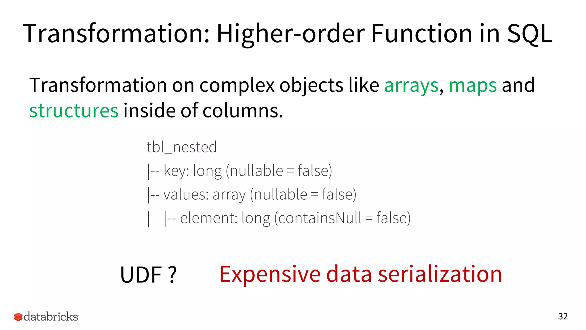 32
Transformation: Higher-order Function in SQL
Transformation on complex objects like arrays, maps and
structures inside of columns.
UDF ? Expensive data serialization
tbl_nested
|-- key: long (nullable = false)
|-- values: array (nullable = false)
| |-- element: long (containsNull = false)
 
