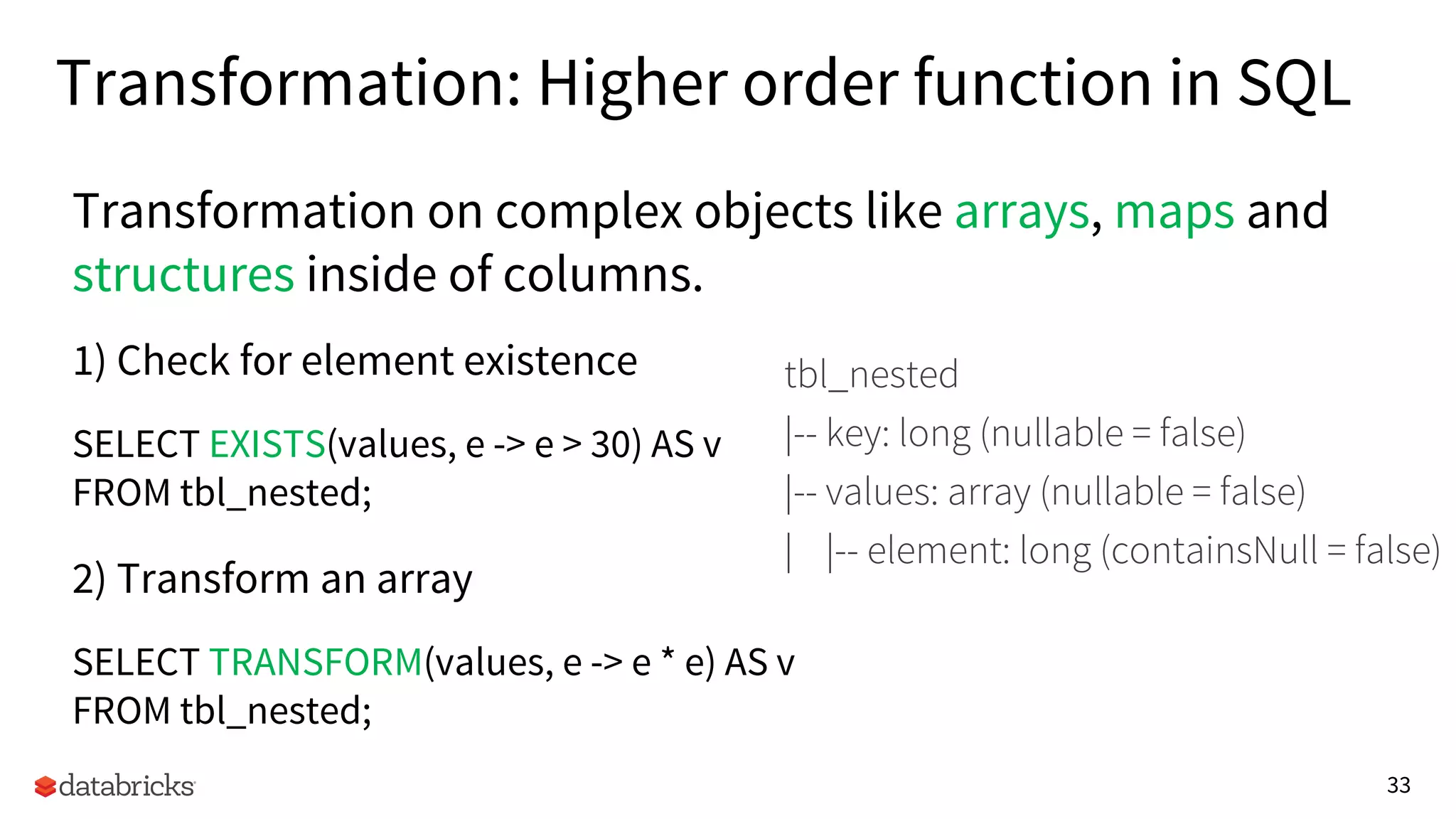 33
Transformation: Higher order function in SQL
1) Check for element existence
SELECT EXISTS(values, e -> e > 30) AS v
FROM tbl_nested;
2) Transform an array
SELECT TRANSFORM(values, e -> e * e) AS v
FROM tbl_nested;
tbl_nested
|-- key: long (nullable = false)
|-- values: array (nullable = false)
| |-- element: long (containsNull = false)
Transformation on complex objects like arrays, maps and
structures inside of columns.
 