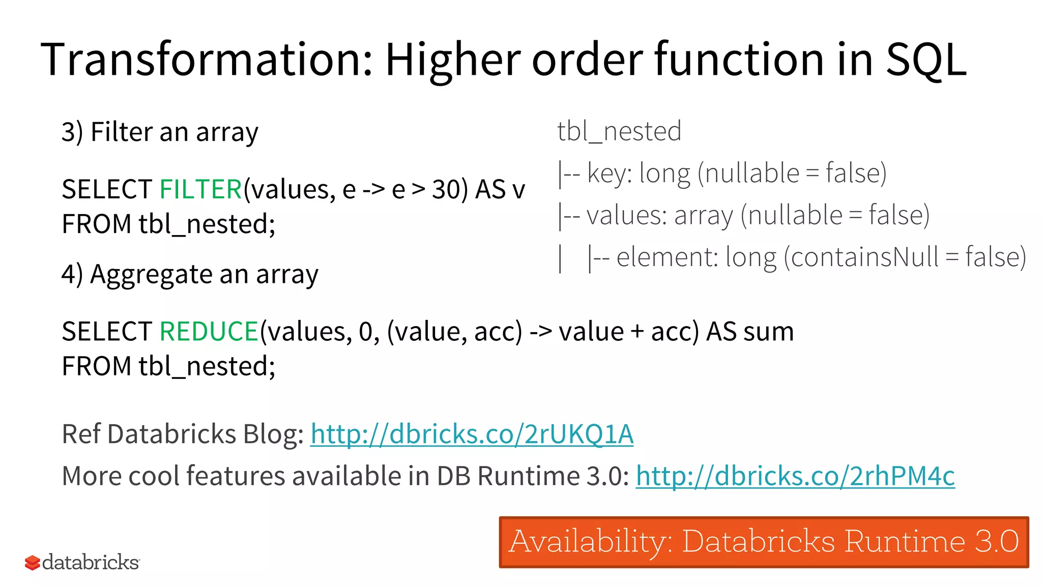 34
4) Aggregate an array
SELECT REDUCE(values, 0, (value, acc) -> value + acc) AS sum
FROM tbl_nested;
Ref Databricks Blog: http://dbricks.co/2rUKQ1A
More cool features available in DB Runtime 3.0: http://dbricks.co/2rhPM4c
Availability: Databricks Runtime 3.0
3) Filter an array
SELECT FILTER(values, e -> e > 30) AS v
FROM tbl_nested;
Transformation: Higher order function in SQL
tbl_nested
|-- key: long (nullable = false)
|-- values: array (nullable = false)
| |-- element: long (containsNull = false)
 