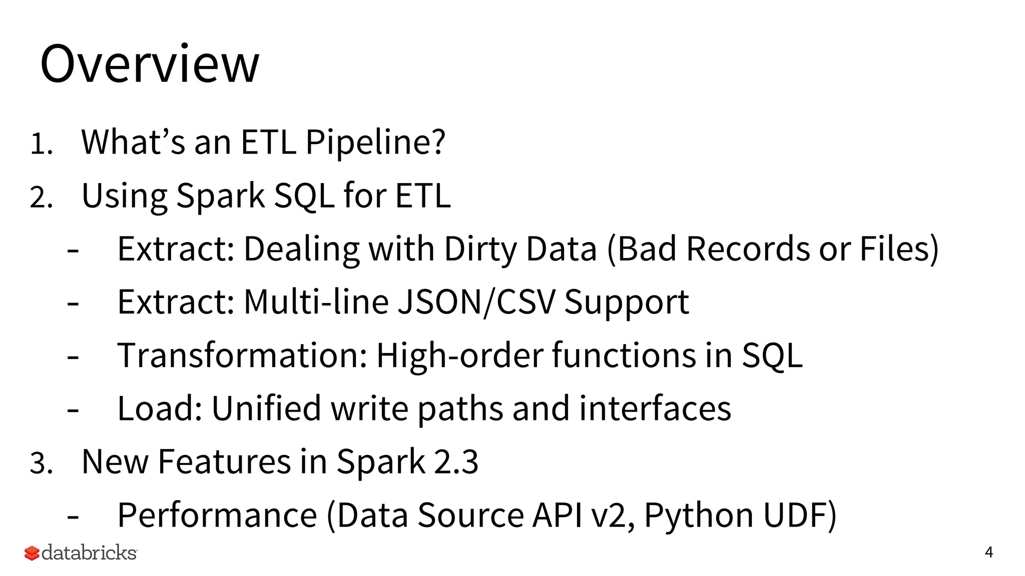 4
Overview
1. What’s an ETL Pipeline?
2. Using Spark SQL for ETL
- Extract: Dealing with Dirty Data (Bad Records or Files)
- Extract: Multi-line JSON/CSV Support
- Transformation: High-order functions in SQL
- Load: Unified write paths and interfaces
3. New Features in Spark 2.3
- Performance (Data Source API v2, Python UDF)
 
