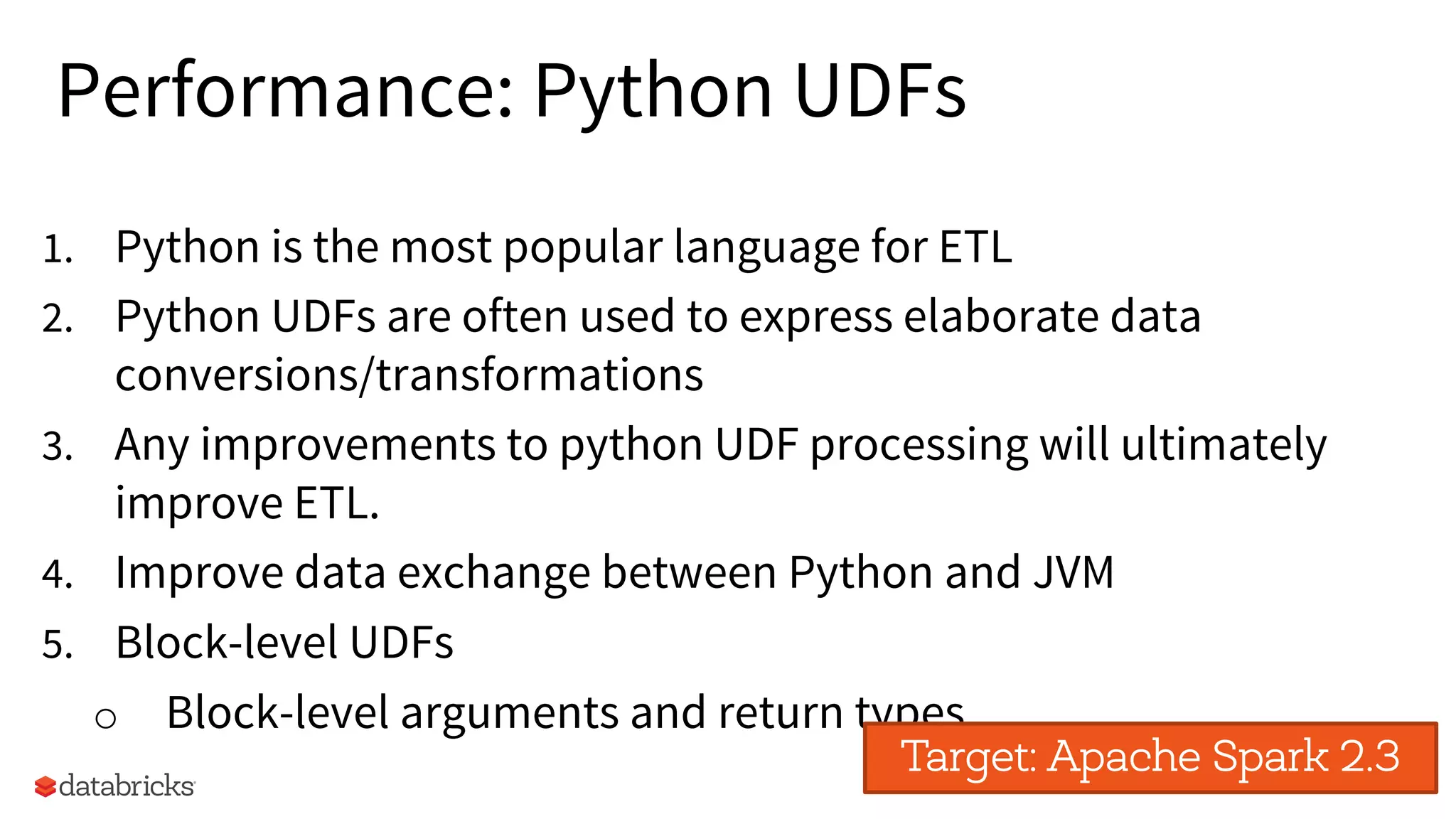 40
Performance: Python UDFs
1. Python is the most popular language for ETL
2. Python UDFs are often used to express elaborate data
conversions/transformations
3. Any improvements to python UDF processing will ultimately
improve ETL.
4. Improve data exchange between Python and JVM
5. Block-level UDFs
o Block-level arguments and return types
Target: Apache Spark 2.3
 