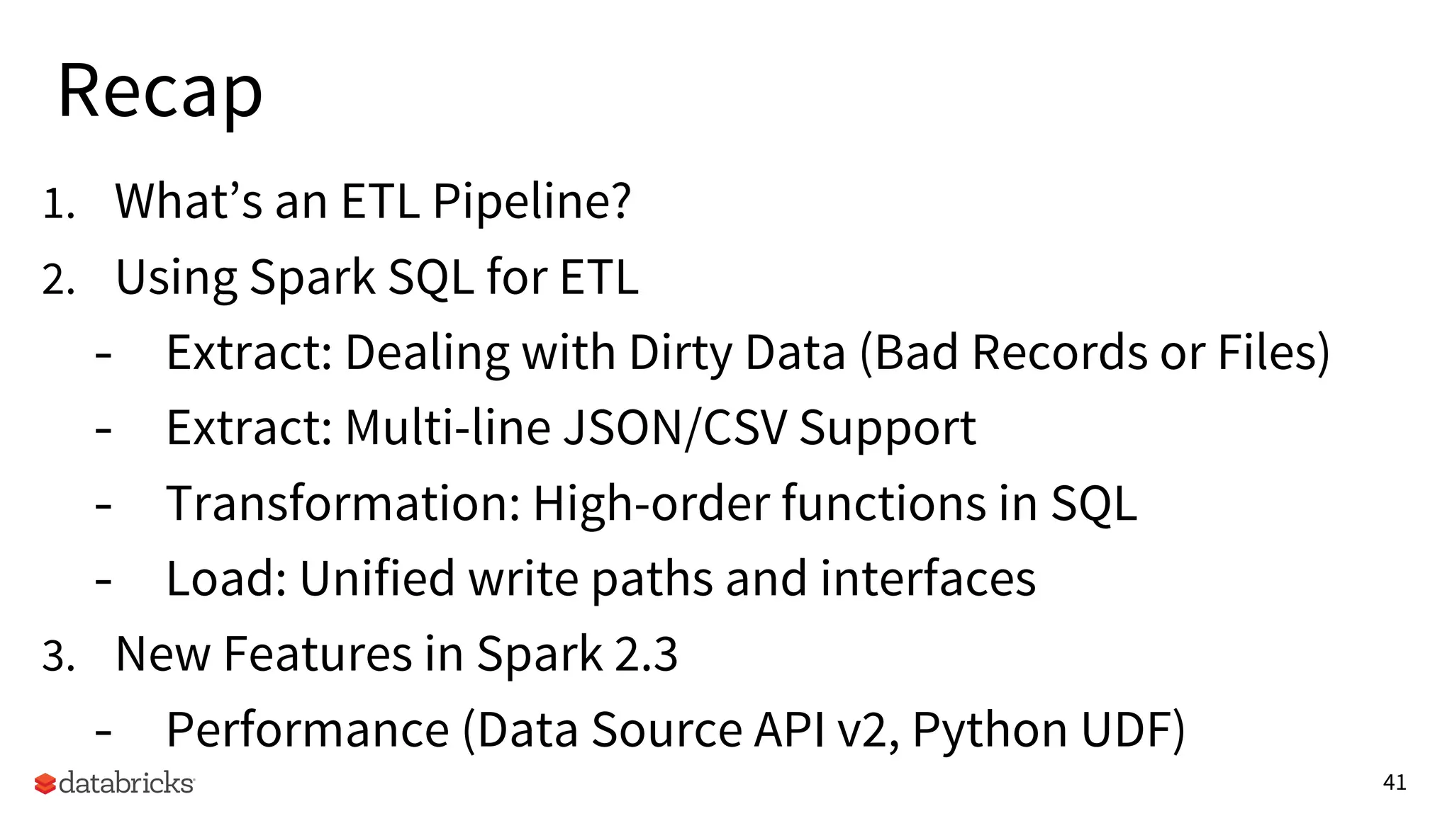 41
Recap
1. What’s an ETL Pipeline?
2. Using Spark SQL for ETL
- Extract: Dealing with Dirty Data (Bad Records or Files)
- Extract: Multi-line JSON/CSV Support
- Transformation: High-order functions in SQL
- Load: Unified write paths and interfaces
3. New Features in Spark 2.3
- Performance (Data Source API v2, Python UDF)
 